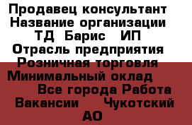 Продавец-консультант › Название организации ­ ТД "Барис", ИП › Отрасль предприятия ­ Розничная торговля › Минимальный оклад ­ 15 000 - Все города Работа » Вакансии   . Чукотский АО